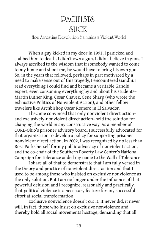 PACIFISTS SUCK:  How Arresting Revolution Maintains a Violent World  When a guy kicked in my door in 1991, I panicked and stabbed him to death. T didn’t own a gun. T didn’t believe in guns. 1 always ascribed to the wisdom that if somebody wanted to come to my home and shoot me, he would have to bring his own gun. So, in the years that followed, perhaps in part motivated by a need to make sense out of this tragedy, I encountered Gandhi. 1 read everything I could find and became a veritable Gandhi expert, even consuming everything by and about his students- Martin Luther King, Cesar Chavez, Gene Sharp (who wrote the exhaustive Politics of Nonviolent Action), and other fellow travelers like Archbishop Oscar Romero in El Salvador.  Ihecame convinced that only nonviolent direct action- and exclusively-nonviolent direct action-held the solution for changing the world in any constructive way. As a member of CURE-Ohio’s prisoner advisory board, I successfully advocated for that organization to develop a policy for supporting prisoner nonviolent direct action. In 2002, I was recognized by no less than Rosa Parks herself for my public advocacy of nonviolent action, and the co-chair of the Southern Poverty Law Center’s National Campaign for Tolerance added my name to the Wall of Tolerance.  I share all of that to demonstrate that I am fully versed in the theory and practice of nonviolent direct action and that I used to be among those who insisted on exclusive nonviolence as the only solution. But I am no longer under the influence of that powerful delusion and I recognize, reasonably and practically, that political violence is a necessary feature for any successful effort at social transformation.  Exclusive nonviolence doesn’t cut it. It never did, it never will. In fact, those who insist on exclusive nonviolence and thereby hold all social movements hostage, demanding that all  25 